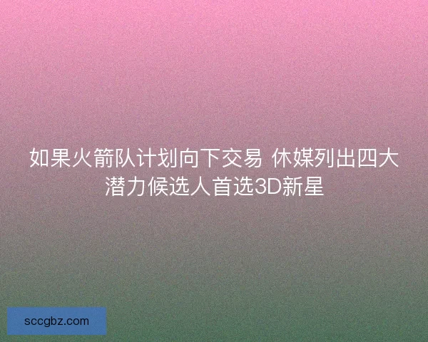 如果火箭队计划向下交易 休媒列出四大潜力候选人首选3D新星 如果火箭队计划向下交易 休媒列出四大潜力候选人首选3D新星