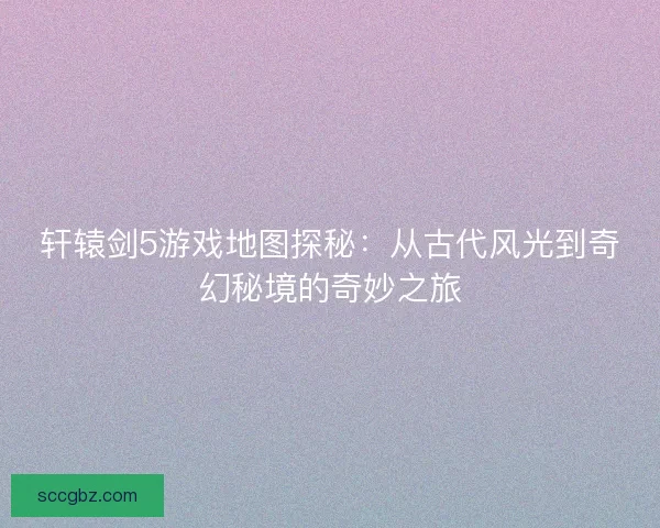 轩辕剑5游戏地图探秘：从古代风光到奇幻秘境的奇妙之旅