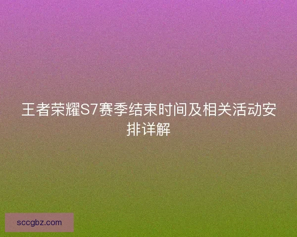 王者荣耀S7赛季结束时间及相关活动安排详解