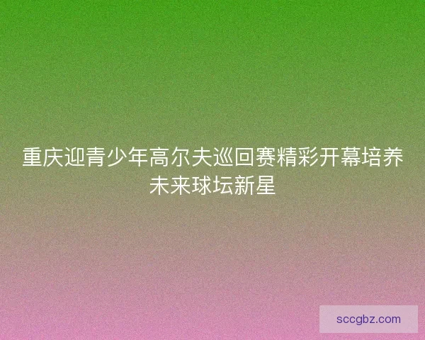 重庆迎青少年高尔夫巡回赛精彩开幕培养未来球坛新星 重庆迎青少年高尔夫巡回赛精彩开幕培养未来球坛新星