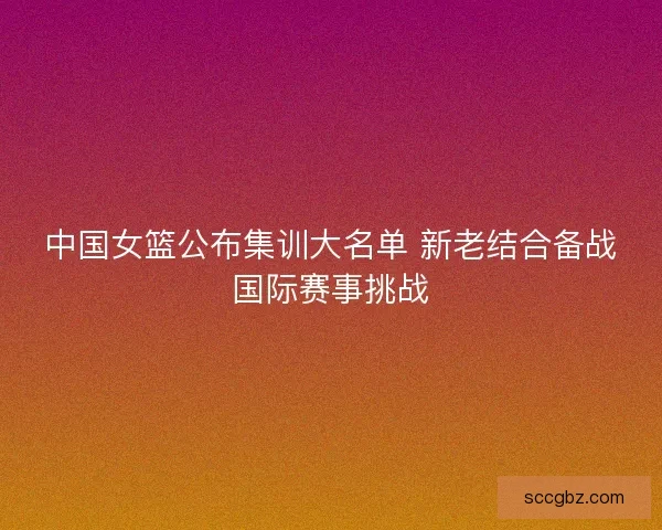 中国女篮公布集训大名单 新老结合备战国际赛事挑战 中国女篮公布集训大名单 新老结合备战国际赛事挑战