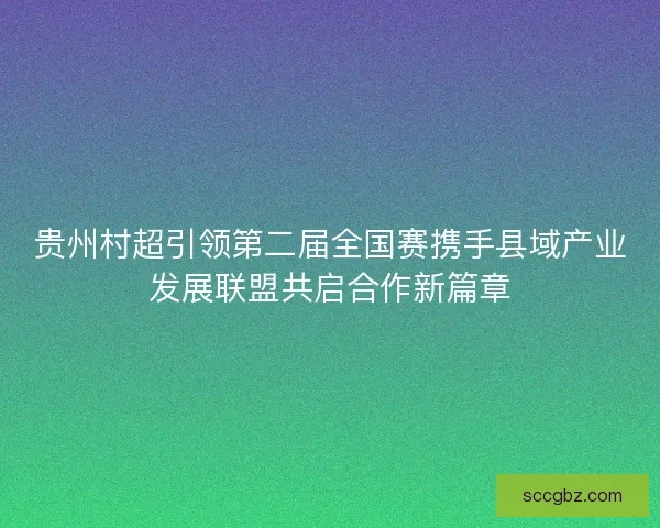 贵州村超引领第二届全国赛携手县域产业发展联盟共启合作新篇章