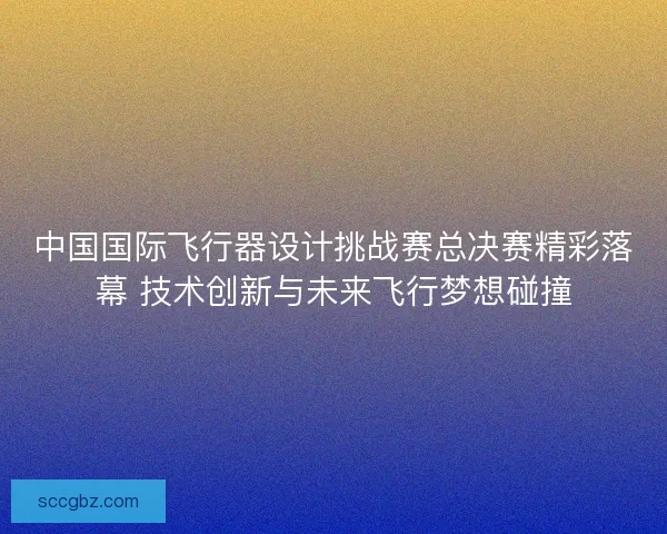 中国国际飞行器设计挑战赛总决赛精彩落幕 技术创新与未来飞行梦想碰撞