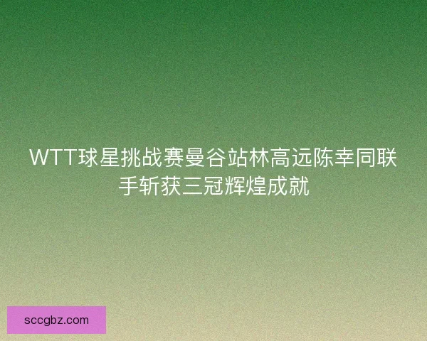 WTT球星挑战赛曼谷站林高远陈幸同联手斩获三冠辉煌成就 WTT球星挑战赛曼谷站林高远陈幸同联手斩获三冠辉煌成就