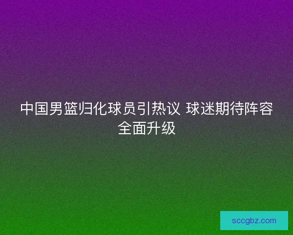 中国男篮归化球员引热议 球迷期待阵容全面升级 中国男篮归化球员引热议 球迷期待阵容全面升级