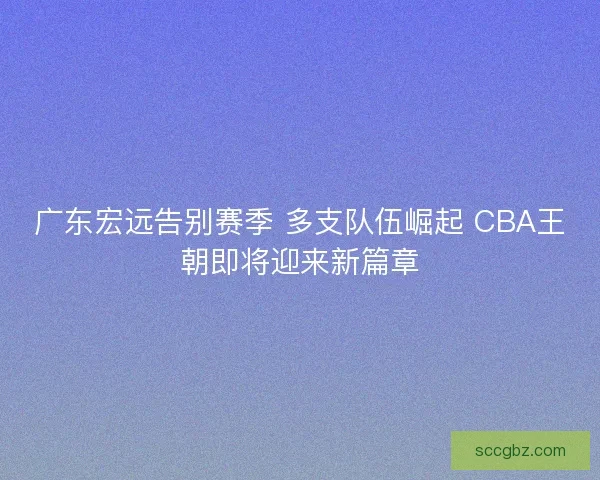 广东宏远告别赛季 多支队伍崛起 CBA王朝即将迎来新篇章 广东宏远告别赛季 多支队伍崛起 CBA王朝即将迎来新篇章