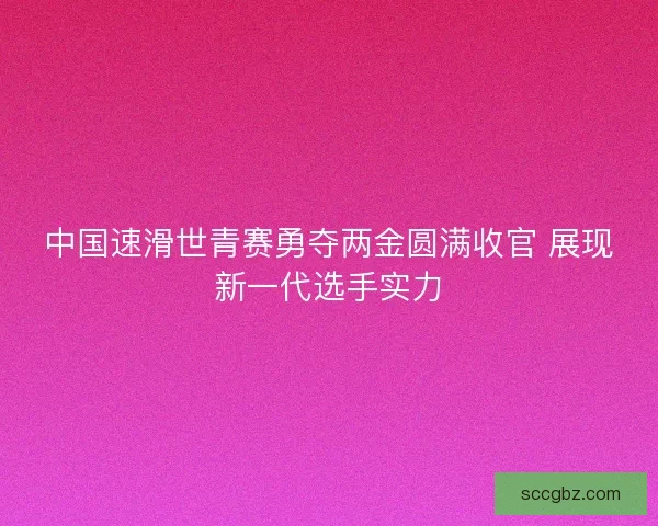 中国速滑世青赛勇夺两金圆满收官 展现新一代选手实力