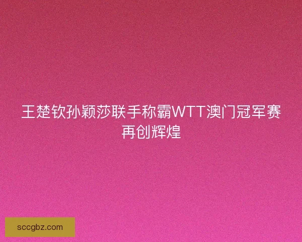 王楚钦孙颖莎联手称霸WTT澳门冠军赛再创辉煌 王楚钦孙颖莎联手称霸WTT澳门冠军赛再创辉煌