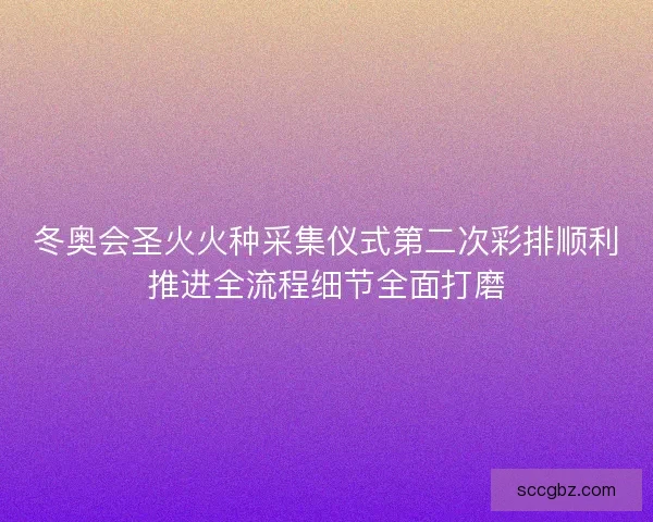 冬奥会圣火火种采集仪式第二次彩排顺利推进全流程细节全面打磨