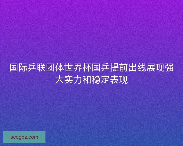 国际乒联团体世界杯国乒提前出线展现强大实力和稳定表现
